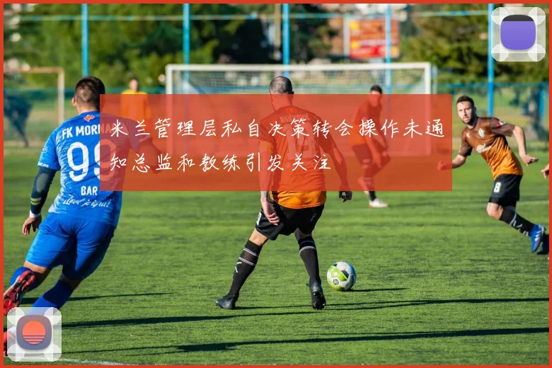 米兰管理层私自决策转会操作未通知总监和教练引发关注