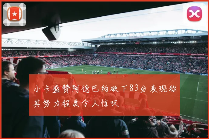 小卡盛赞阿德巴约砍下83分表现称其努力程度令人惊叹