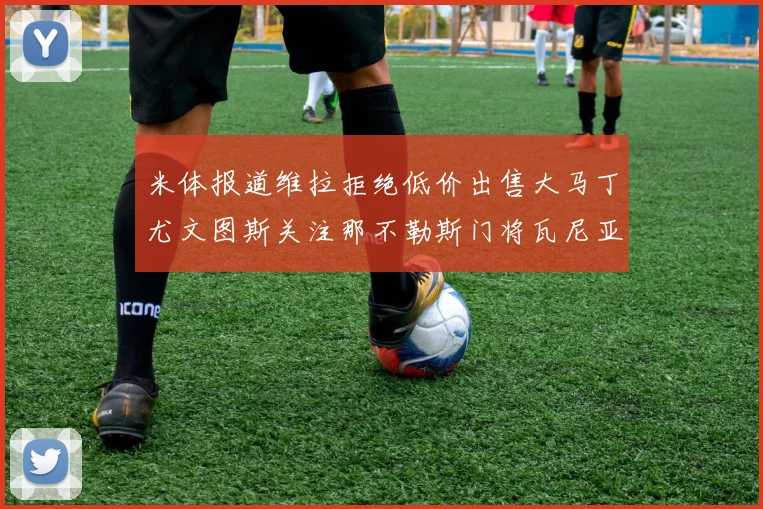 米体报道维拉拒绝低价出售大马丁尤文图斯关注那不勒斯门将瓦尼亚