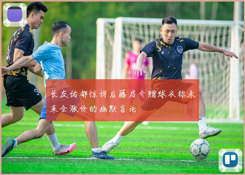 长友佑都惊讶后藤启介赠球衣称未来会涨价的幽默言论