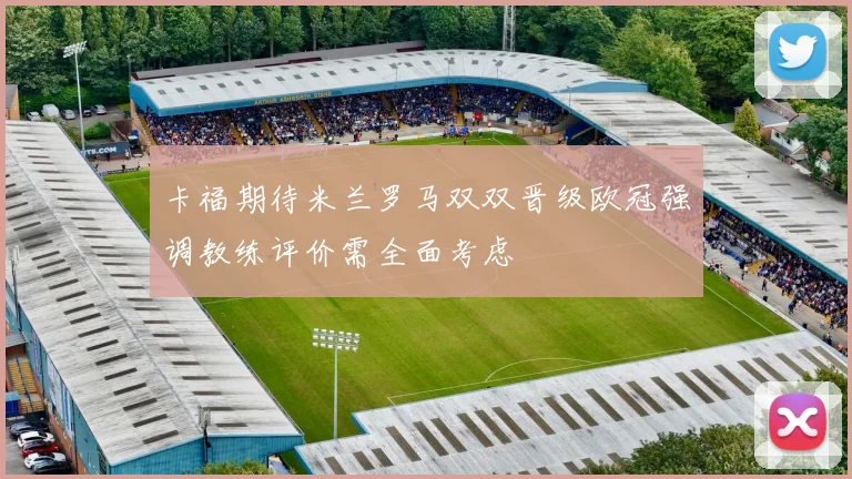 卡福期待米兰罗马双双晋级欧冠强调教练评价需全面考虑