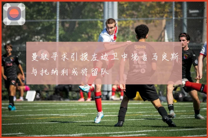 曼联寻求引援左边卫中场吉马良斯与托纳利或将留队