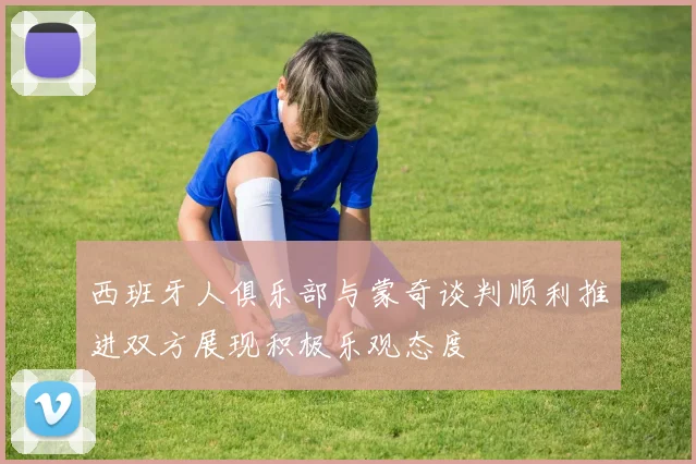 西班牙人俱乐部与蒙奇谈判顺利推进双方展现积极乐观态度
