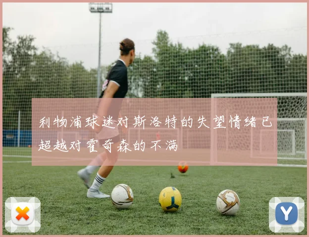 利物浦球迷对斯洛特的失望情绪已超越对霍奇森的不满