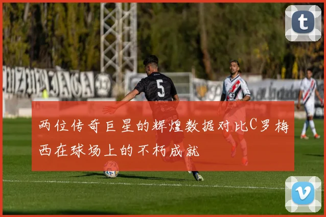 两位传奇巨星的辉煌数据对比C罗梅西在球场上的不朽成就