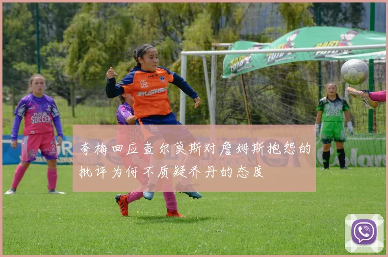 夸梅回应查尔莫斯对詹姆斯抱怨的批评为何不质疑乔丹的态度