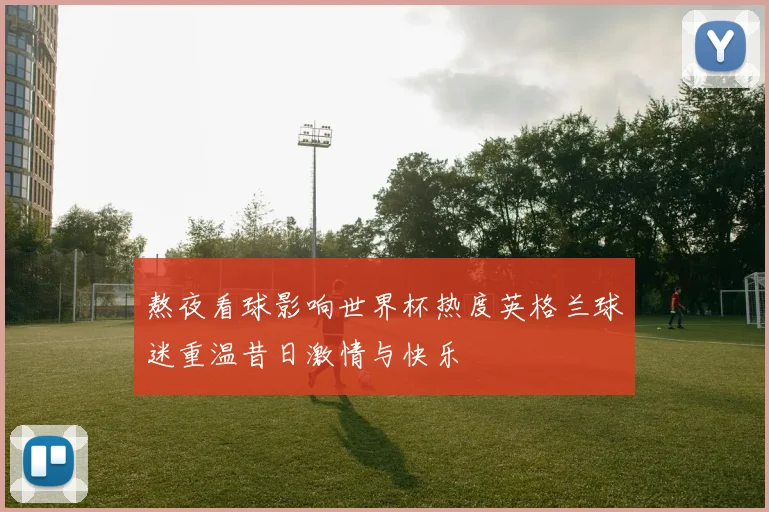 熬夜看球影响世界杯热度英格兰球迷重温昔日激情与快乐