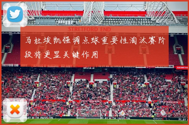马杜埃凯强调点球重要性淘汰赛阶段将更显关键作用