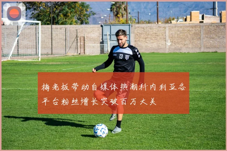 梅老板带动自媒体热潮科内利亚各平台粉丝增长突破百万大关