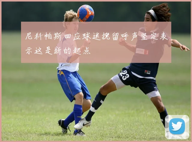 尼科帕斯回应球迷挽留呼声坚定表示这是新的起点