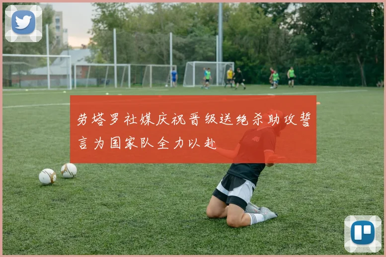 劳塔罗社媒庆祝晋级送绝杀助攻誓言为国家队全力以赴