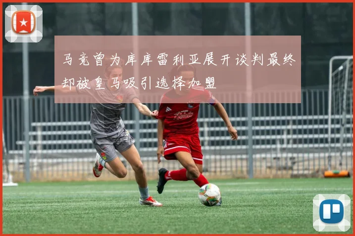 马竞曾为库库雷利亚展开谈判最终却被皇马吸引选择加盟