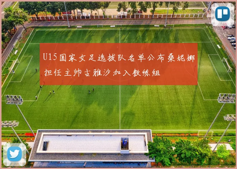 U15国家女足选拔队名单公布桑妮娜担任主帅古雅沙加入教练组