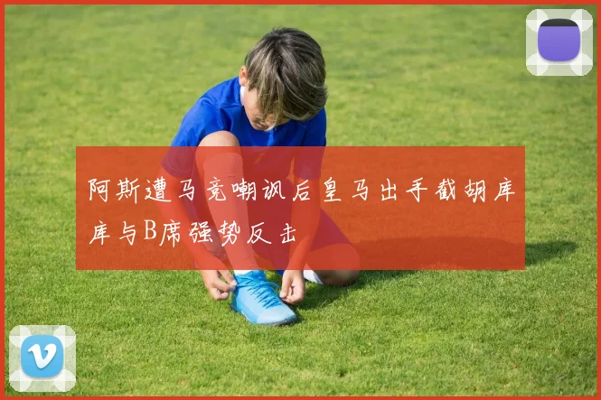 阿斯遭马竞嘲讽后皇马出手截胡库库与B席强势反击