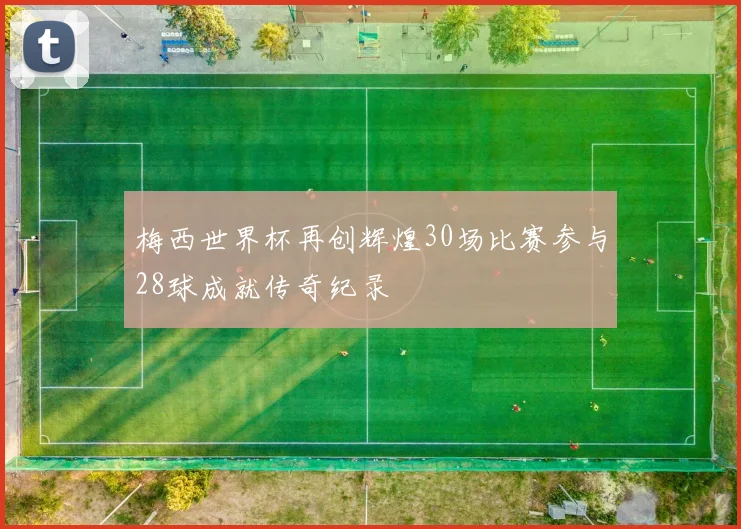 梅西世界杯再创辉煌30场比赛参与28球成就传奇纪录