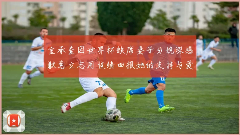 金承奎因世界杯缺席妻子分娩深感歉意立志用佳绩回报她的支持与爱