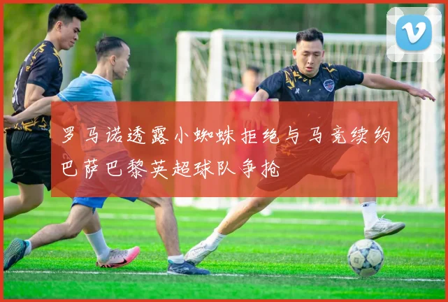 罗马诺透露小蜘蛛拒绝与马竞续约巴萨巴黎英超球队争抢