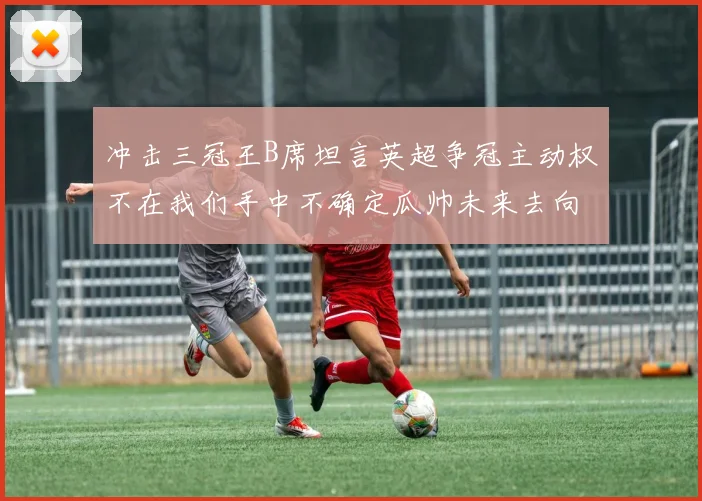 冲击三冠王B席坦言英超争冠主动权不在我们手中不确定瓜帅未来去向