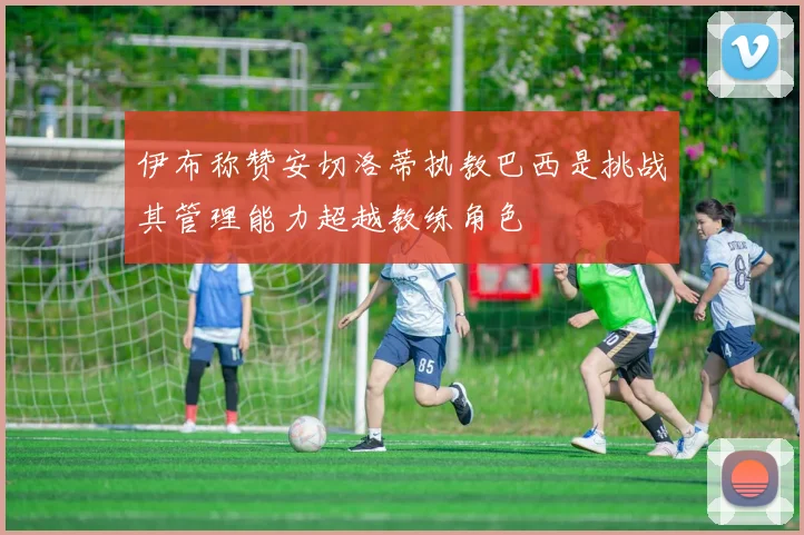 伊布称赞安切洛蒂执教巴西是挑战其管理能力超越教练角色