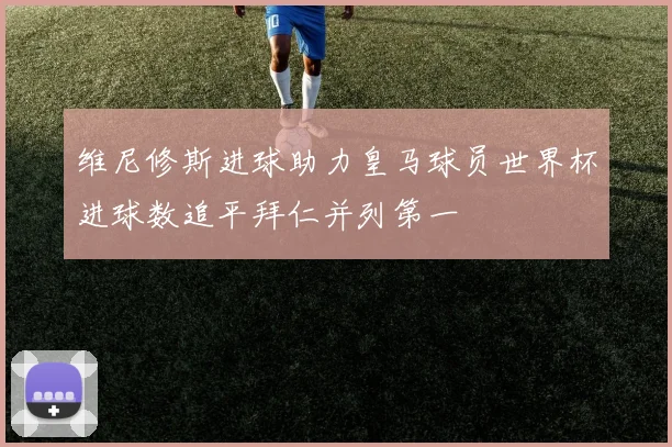 维尼修斯进球助力皇马球员世界杯进球数追平拜仁并列第一
