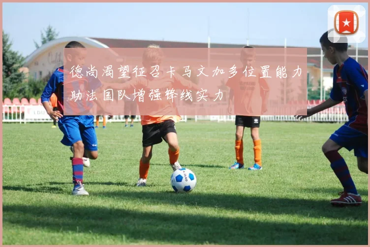 德尚渴望征召卡马文加多位置能力助法国队增强锋线实力