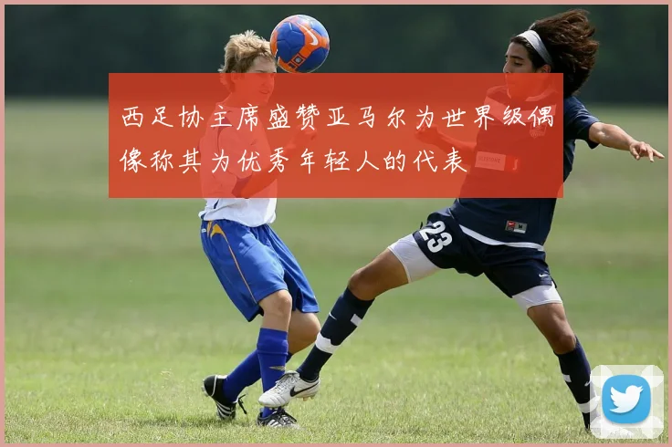 西足协主席盛赞亚马尔为世界级偶像称其为优秀年轻人的代表