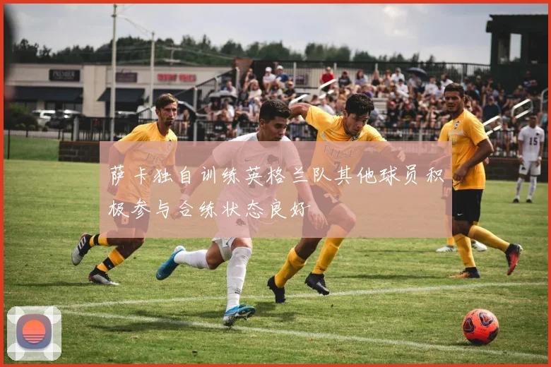 萨卡独自训练英格兰队其他球员积极参与合练状态良好