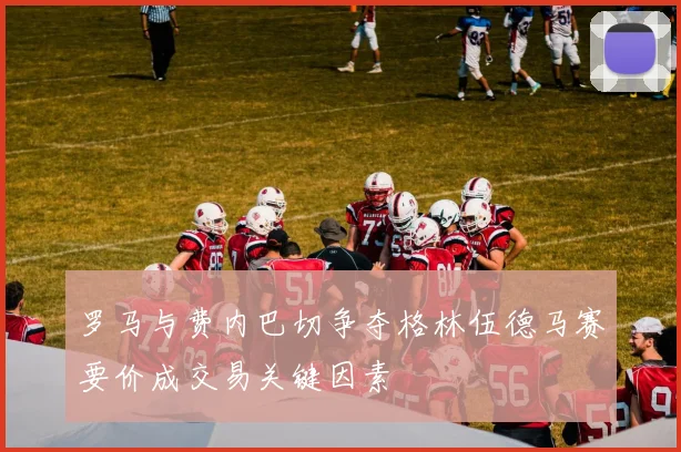 罗马与费内巴切争夺格林伍德马赛要价成交易关键因素