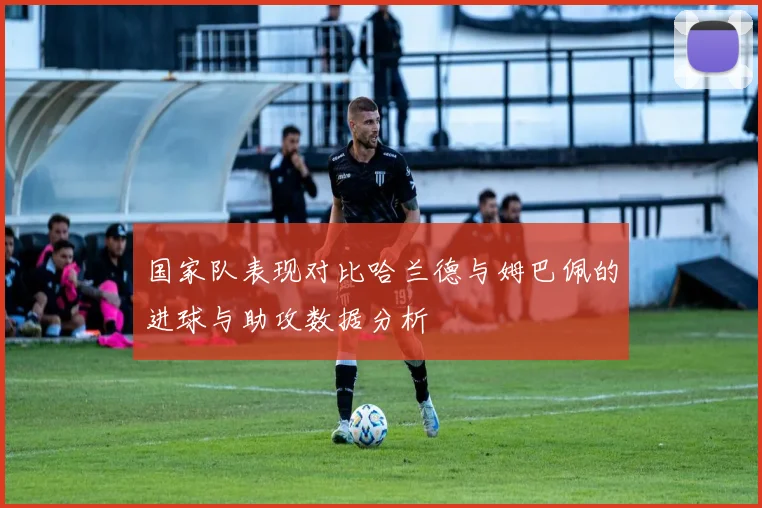 国家队表现对比哈兰德与姆巴佩的进球与助攻数据分析