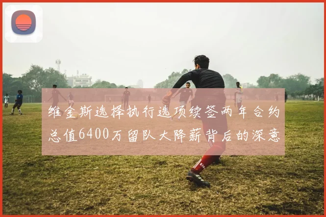 维金斯选择执行选项续签两年合约总值6400万留队大降薪背后的深意