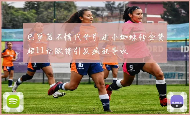 巴萨若不惜代价引进小蜘蛛转会费超11亿欧将引发疯狂争议