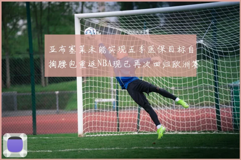 亚布塞莱未能实现五季医保目标自掏腰包重返NBA现已再次回归欧洲赛场