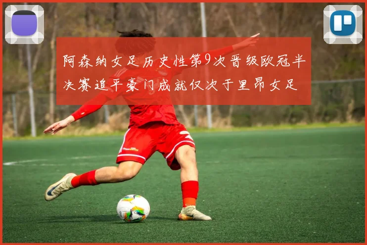 阿森纳女足历史性第9次晋级欧冠半决赛追平豪门成就仅次于里昂女足